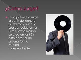    Principalmente surge
    a partir del genero
    punk/ rock aunque
    sea conocido en los
    80’s el éxito masivo
    se crea en los 90’s
    esto para ser de
    alguna forma
    música
    independiente
 