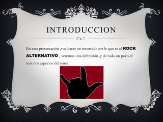 INTRODUCCION
En esta presentación ,voy hacer un recorrido por lo que es el ROCK
ALTERNATIVO , veremos una definición ,y de todo un poco el
todo los aspectos del tema .
 