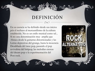 DEFINICIÓN
En su esencia se ha definido desde sus inicios
pór el rechazo al mercantilismo de la cultura
establecida. No es un estilo musical como tal ,
Si no una denominación muy amplia que
Abraca desde la guitarras distorsionadas y las
Letras depresivas del grunge, hasta la inocencia
Desaliñada del twee pop, pasando el pop
revivalista del britpop, las melodias etereas
del dream pop o la experimentación del
Post rock.
 