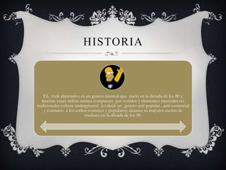 HISTORIA
EL rock alternativo es un genero musical que nació en la década de los 80 y
muchas veces utiliza música compuesta por sonidos y elementos musicales no
tradicionales cultura underground (es decir un genero anti popular , anti-comercial
y contrario a los estilos comunes y populares) alcanzo su mayores cuotas de
madures en la década de los 90.
 