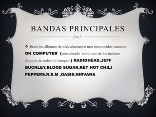 BANDAS PRINCIPALES
 Entre los álbumes de rock alternativo mas reconocidos tenemos
OK COMPUTER (considerado como uno de los mejores
álbumes de todos los tiempos ) RADIOHEAD,JEFF
BUCKLEY,BLOOD SUGAR,RET HOT CHILI
PEPPERS.R.E.M ,OASIS.NIRVANA
 