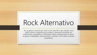 Rock Alternativo
Es un género musical que nació en los años 80 y que muchas veces
utiliza música compuesta por sonidos y elementos musicales no
tradicionales, apegándose a la llamada cultura underground (es decir,
un género antipopular, anticomercial y contrario a los estilos comunes
y populares).
 