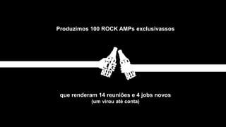 Produzimos 100 ROCK AMPs exclusivassos
que renderam 14 reuniões e 4 jobs novos
(um virou até conta)
 