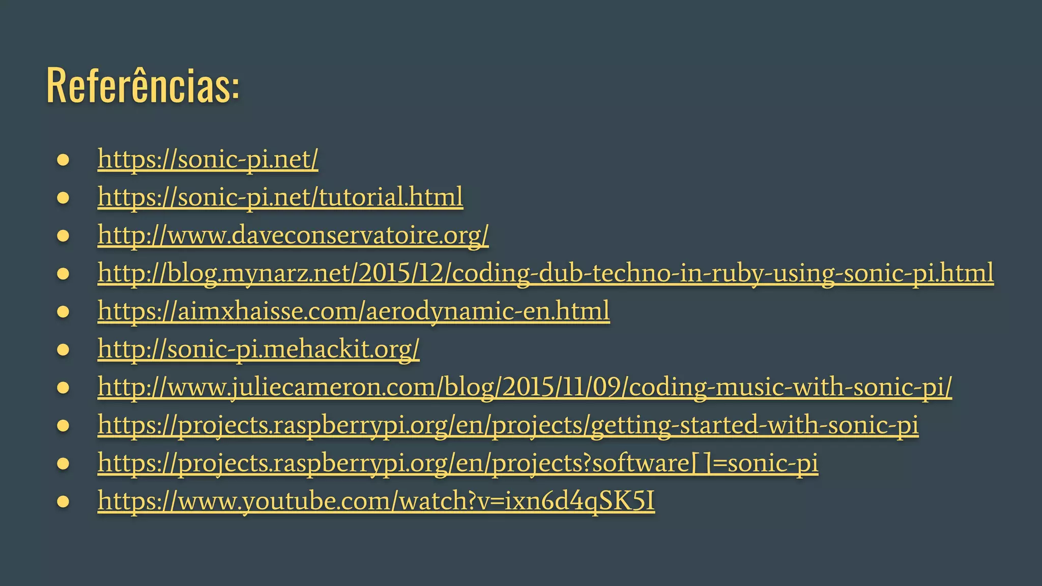 Referências:
● https://sonic-pi.net/
● https://sonic-pi.net/tutorial.html
● http://www.daveconservatoire.org/
● http://blog.mynarz.net/2015/12/coding-dub-techno-in-ruby-using-sonic-pi.html
● https://aimxhaisse.com/aerodynamic-en.html
● http://sonic-pi.mehackit.org/
● http://www.juliecameron.com/blog/2015/11/09/coding-music-with-sonic-pi/
● https://projects.raspberrypi.org/en/projects/getting-started-with-sonic-pi
● https://projects.raspberrypi.org/en/projects?software[]=sonic-pi
● https://www.youtube.com/watch?v=ixn6d4qSK5I
 