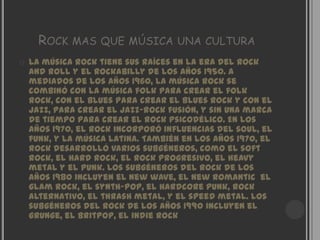 ROCK MAS QUE MÚSICA UNA CULTURA
   La música rock tiene sus raíces en la era del rock
    and roll y el rockabilly de los años 1950. A
    mediados de los años 1960, la música rock se
    combinó con la música folk para crear el folk
    rock, con el blues para crear el blues rock y con el
    jazz, para crear el jazz-rock fusión, y sin una marca
    de tiempo para crear el rock psicodélico. En los
    años 1970, el rock incorporó influencias del soul, el
    funk, y la música latina. También en los años 1970, el
    rock desarrolló varios subgéneros, como el soft
    rock, el hard rock, el rock progresivo, el heavy
    metal y el punk. Los subgéneros del rock de los
    años 1980 incluyen el new wave, el new romantic el
    glam rock, el synth-pop, el hardcore punk, rock
    alternativo, el thrash metal, y el speed metal. Los
    subgéneros del rock de los años 1990 incluyen el
    grunge, el britpop, el indie rock
 