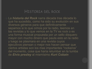 HISTORIA      DEL ROCK
   La historia del Rock narra década tras década lo
    que ha sucedido, como ha sido su evolución en sus
    diversos géneros para que definitivamente
    sepamos si lo que oímos por la radio, leemos en
    las revistas y lo que vemos en la TV es rock o es
    una forma musical propuesta por un sello disquero
    mayor con mucho dinero que pauta esto en la radio
    y luego se plasmara en una revista cuyos
    ejecutivos piensan o mejor nos hacen pensar que
    ciertos artistas son los mas importantes “rockeros”
    del momento, cosa que haría retumbar en la tumba
    de Elvis presley al mismísimo Kurt Cobain
 