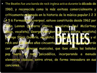  The Beatles fue una banda de rock inglesa activa durante la década de
  1960, y reconocida como la más exitosa comercialmente y
  críticamente aclamada en la historia de la música popular.1 2 3
  4 5 6 Formada en Liverpool, estuvo constituida desde 1962 por
  John Lennon (guitarra rítmica, vocalista), Paul McCartney
  (bajo, vocalista), George Harrison (guitarra solista, vocalista)
  y Ringo Starr (batería, vocalista). Enraizada en el skiffle y el
  rock and roll de los años cincuenta, la banda trabajó más tarde
  con distintos géneros musicales, que iban desde las baladas
  pop hasta el rock psicodélico, incorporando a menudo
  elementos clásicos, entre otros, de forma innovadora en sus
  canciones.
 