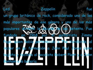 Led                   Zeppelin                   fue
un grupo británico de rock, considerado uno de los
más importantes de ese género y uno de los más
populares durante la década de los setenta. Fue
fundado   en   1968   por   el   guitarrista   Jimmy
Page, quien había pertenecido a The Yardbirds, al
incluir en su formación a John Paul Jones como
bajista y teclista al vocalista Robert Plant y a John
Bonham a la batería
 