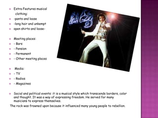  Extra Features musical
clothing:
 -pants and loose
 -long hair and unkempt
 open shirts and loose-
 Meeting places:
 - Bars
 - Pension
 - Permanent
 - Other meeting places
 Media:
 - TV
 - Radios
 - Magazines
 Social and political events: it is a musical style which transcends borders, color
and thought. It was a way of expressing freedom. He served for many
musicians to express themselves.
The rock was frowned upon because it influenced many young people to rebellion.
 