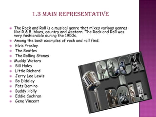 1.3 main representative
 The Rock and Roll is a musical genre that mixes various genres
like R & B, blues, country and western. The Rock and Roll was
very fashionable during the 1950s.
 Among the best examples of rock and roll find:
 Elvis Presley
 The Beatles
 The Rolling Stones
 Muddy Waters
 Bill Haley
 Little Richard
 Jerry Lee Lewis
 Bo Diddley
 Fats Domino
 Buddy Holly
 Eddie Cochran
 Gene Vincent
 