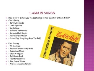1.4Main songs
 How about if I show you the best songs sorted by artist of Rock & Roll?
 Chuck Berry
 - Johnny B. Goode
 - Little Queenie
 - Maybellene
 - Memphis Tennessee
 - Rock And Roll Music
 - Roll Over Beethoven
 - School Day (Ring Ring Goes The Bell)
 Elvis Presley
 - All shook up
 - You were always in my mind
 - Suspicious Minds
 - Devil in disguise
 - Jail House Rock
 - Heartbreak Hotel
 - Blue Suede Shoes
 - Are you lonesome tonight
 