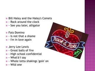  Bill Haley and the Haley's Comets
 - Rock around the clock
 - See you later, alligator
 Fats Domino
 - Is not that a shame
 - I'm in love again
 Jerry Lee Lewis
 - Great balls of fire
 - High school confidential
 - What'd I say
 - Whole lotta shakings 'goin' on
 - Wild one
 