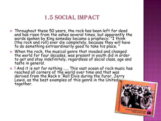 1.5 Social impact
 Throughout these 50 years, the rock has been left for dead
and has risen from the ashes several times, but apparently the
words spoken by King someday became a prophecy: "I think
(the rock and roll) ever die completely, because they will have
to do something extraordinarily good to take his place. "
 When the rock, the musical genre that invaded and changed
the world for four decades, was present in youth did in order
to get and stay indefinitely, regardless of social class, age and
taste in general.
 ! And it is not for nothing ...., This vast ocean of rock music has
reached all corners of the world over time and that was
derived from the Rock n 'Roll Elvis during the furor, Jerry
Lewis, as the best examples of this genre in the United
together.
 