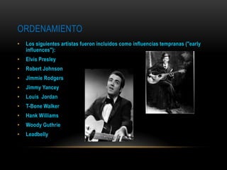ORDENAMIENTO
• Los siguientes artistas fueron incluidos como influencias tempranas ("early
influences"):
• Elvis Presley
• Robert Johnson
• Jimmie Rodgers
• Jimmy Yancey
• Louis Jordan
• T-Bone Walker
• Hank Williams
• Woody Guthrie
• Leadbelly
 