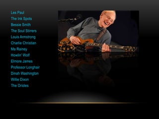 Les Paul
The Ink Spots
Bessie Smith
The Soul Stirrers
Louis Armstrong
Charlie Christian
Ma Rainey
Howlin' Wolf
Elmore James
Professor Longhair
Dinah Washington
Willie Dixon
The Orioles
 