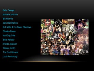 Pete Seeger
Mahalia Jackson
Bill Monroe
Jelly Roll Morton
Bob Wills & His Texas Playboys
Charles Brown
Nat King Cole
Billie Holiday
Wanda Jackson
Bessie Smith
The Soul Stirrers
Louis Armstrong
 