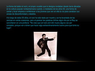La forma de bailar el rock y el propio vocablo que lo designa rondaban desde hacía décadas
en la cultura popular norteamericana cuando, a mediados de los años 50, una forma de
cantar y tocar empieza a enfebrecer a los jóvenes que ven en ella la vía para canalizar sus
ansias de disconformidad y rebeldía.
A lo largo de estos 50 años, el rock ha sido dado por muerto y se ha levantado de las
cenizas en varias ocasiones, pero al parecer las palabras dichas algún día por el Rey se
convirtieron en una profecía: "No creo que (el rock and roll) muera alguna vez por
completo, porque van a tener que hacer algo extraordinariamente bueno para que tome su
lugar".
 