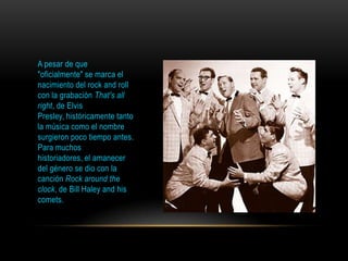 A pesar de que
"oficialmente" se marca el
nacimiento del rock and roll
con la grabación That's all
right, de Elvis
Presley, históricamente tanto
la música como el nombre
surgieron poco tiempo antes.
Para muchos
historiadores, el amanecer
del género se dio con la
canción Rock around the
clock, de Bill Haley and his
comets.
 