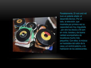 Paralelamente, El rock and roll
tuvo un potente aliado: el
desarrollo técnico. Por un
lado, la televisión, que
mostraba por primera vez su
capacidad aún hoy inigualada
, por otro los discos a 45 rpm
en vinilo, baratos y de buena
calidad acompañados de
tocadiscos mucho más
pequeños. Con ellos, la música
se trasladaba del salón de la
casa y el control paterno, a la
habitación de los adolescentes.
 