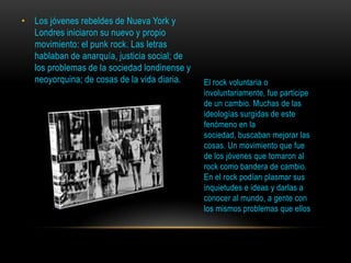 • Los jóvenes rebeldes de Nueva York y
Londres iniciaron su nuevo y propio
movimiento: el punk rock. Las letras
hablaban de anarquía, justicia social; de
los problemas de la sociedad londinense y
neoyorquina; de cosas de la vida diaria. El rock voluntaria o
involuntariamente, fue participe
de un cambio. Muchas de las
ideologías surgidas de este
fenómeno en la
sociedad, buscaban mejorar las
cosas. Un movimiento que fue
de los jóvenes que tomaron al
rock como bandera de cambio.
En el rock podían plasmar sus
inquietudes e ideas y darlas a
conocer al mundo, a gente con
los mismos problemas que ellos
 