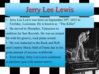 Jerry Lee Lewis
• Jerry Lee Lewis was born on September 29th, 1035 in
Ferriday, Louisiana. He is known as “The Killer”.
• He moved to Memphis, Tennessee to
audition for Sun Records. He was an instant
hit with his groovy, rock piano sound.
• He was inducted in the Rock and Roll
and Country Music Hall of Fame due to his
great amount of success worldwide.
• Even today, Jerry Lee Lewis continues
to perform (just a bit slower now!)
 