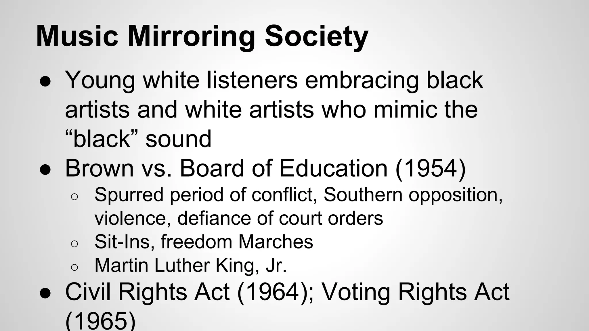 Music Mirroring Society
● Young white listeners embracing black
artists and white artists who mimic the
“black” sound
● Brown vs. Board of Education (1954)
○ Spurred period of conflict, Southern opposition,
violence, defiance of court orders
○ Sit-Ins, freedom Marches
○ Martin Luther King, Jr.
● Civil Rights Act (1964); Voting Rights Act
(1965)
 