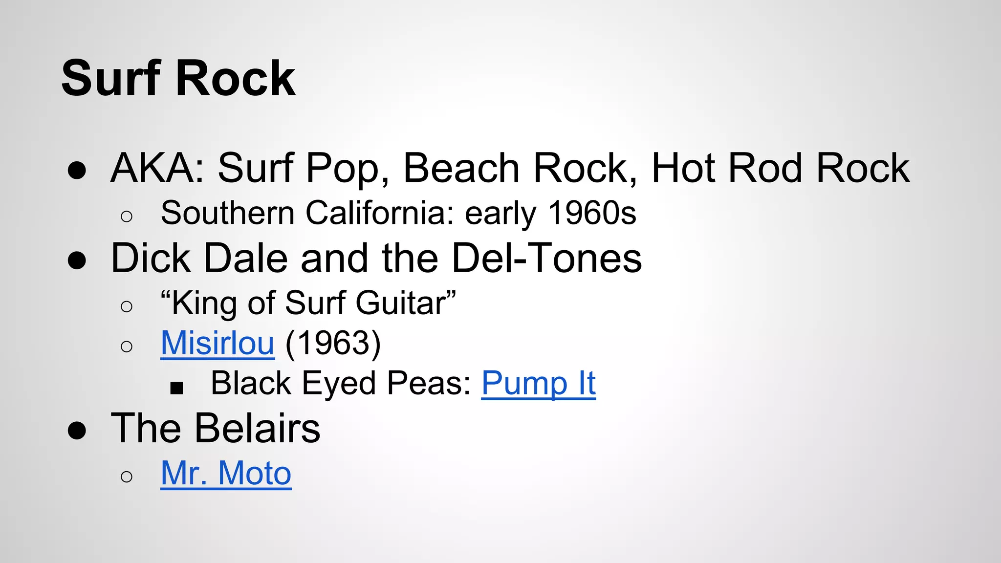 Surf Rock
● AKA: Surf Pop, Beach Rock, Hot Rod Rock
○ Southern California: early 1960s
● Dick Dale and the Del-Tones
○ “King of Surf Guitar”
○ Misirlou (1963)
■ Black Eyed Peas: Pump It
● The Belairs
○ Mr. Moto
 