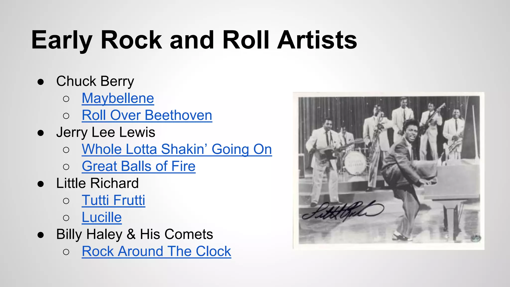Early Rock and Roll Artists
● Chuck Berry
○ Maybellene
○ Roll Over Beethoven
● Jerry Lee Lewis
○ Whole Lotta Shakin’ Going On
○ Great Balls of Fire
● Little Richard
○ Tutti Frutti
○ Lucille
● Billy Haley & His Comets
○ Rock Around The Clock
 