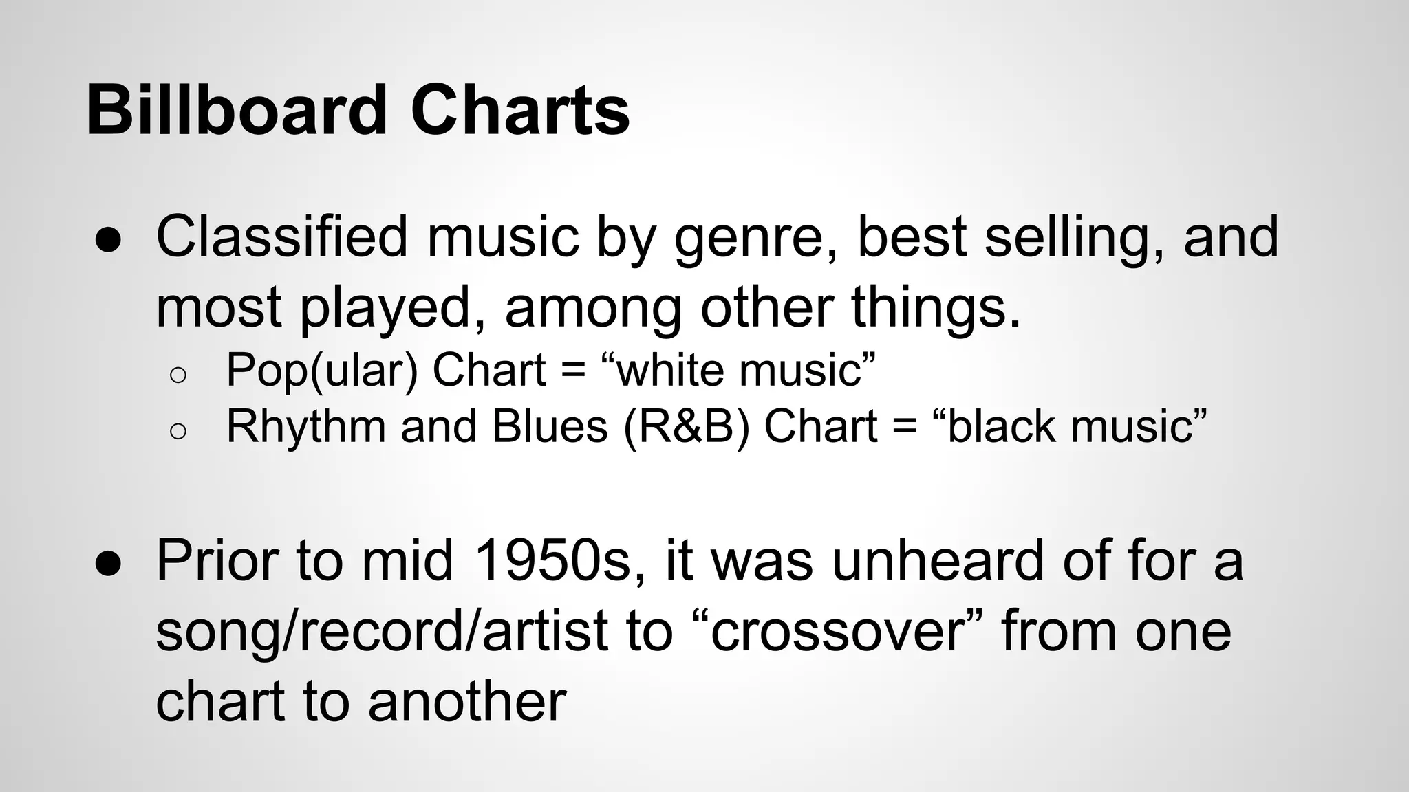 Billboard Charts
● Classified music by genre, best selling, and
most played, among other things.
○ Pop(ular) Chart = “white music”
○ Rhythm and Blues (R&B) Chart = “black music”
● Prior to mid 1950s, it was unheard of for a
song/record/artist to “crossover” from one
chart to another
 