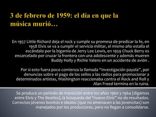 En 1957 Little Richard deja el rock y cumple su promesa de predicar la fe, en
1958 Elvis se va a cumplir el servicio militar, el mismo año estalla el
escándalo por la bigamia de Jerry Lee Lewis, en 1959 Chuck Berry es
encarcelado por cruzar la frontera con una adolescente y además mueren
Buddy Holly y Richie Valens en un accidente de avión .
Por si esto fuera poco comienza la llamada “investigación payola”, por
denuncias sobre el pago de los sellos a las radios para promocionar a
determinados artistas, Washington reaccionaba contra el Rock and Roll y
Alan Freed termina en la ruina.
Se produce un período de transición entre los años 1960 y 1964 (digamos
entre Elvis y The Beatles), la búsqueda del “nuevo Elvis” no da resultados.
Correctos jóvenes bonitos e ideales (que no amenacen a las jovencitas) son
manejados por los productores, pero no llegan a consolidarse.
 