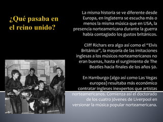La misma historia se ve diferente desde
Europa, en Inglaterra se escucha más o
menos la misma música que en USA, la
presencia norteamericana durante la guerra
había contagiado los gustos británicos.
Cliff Richars era algo así como el “Elvis
Británico”, la mayoría de las imitaciones
inglesas a los músicos norteamericanos no
eran buenas, hasta el surgimiento de The
Beatles hacia finales de los años 50.
En Hamburgo (algo así como Las Vegas
europea) resultaba más económico
contratar ingleses inexpertos que artistas
norteamericanos. Comienza así el doctorado
de los cuatro jóvenes de Liverpool en
versionar la música popular norteamericana.
 
