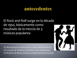 El Rock and Roll surge en la década
de 1950, básicamente como
resultado de la mezcla de 3
músicas populares:
•El Mainstream (música de la clase media blanca)
•El Country & Western (música rural campesina)
•El Rhythm & Blues (música urbana afroamericana)
 