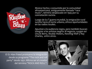 Música hecha y consumida por la comunidad
afroamericana, antiguamente llamada “race
music”, término desplazado en 1945 por su
connotación racista.
Luego de la 2° guerra mundial, la emigración rural
sureña hacia el norte urbano, ofrece oportunidades
en las radios locales.
Apuntan a la audiencia negra, pero también buscan
integrar a los artistas negros al negocio, surgen así
Chuck Berry, Muddy Waters, Howling Wolf y Ray
Charles, entre otros.
El DJ Alan Freed promueve la integración
desde su programa “The rock and roll
party” desde 1951. Afirma ser el creador
del término “ROCK AND ROLL”.
 