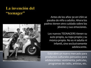 Antes de los años 50 en USA se
pasaba de niño a adulto. Ahora los
padres tienen otro cuidado sobre los
jóvenes y sus emociones.
Los nuevos TEENAGERS tienen su
auto propio, su ropa propia y su
música propia. No es ni adulta ni
infantil, sino exclusivamente
adolescente.
Esto abre un nuevo mercado para
productos culturales pensados para
adolescentes: vestimenta, películas,
programas de radio, artistas, etc.
 