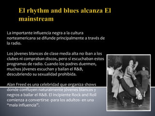 La importante influencia negra a la cultura
norteamericana se difunde principalmente a través de
la radio.
Los jóvenes blancos de clase media alta no iban a los
clubes ni compraban discos, pero sí escuchaban estos
programas de radio. Cuando los padres duermen,
muchos jóvenes escuchan y bailan el R&B,
descubriendo su sexualidad prohibida.
Alan Freed es una celebridad que organiza shows
donde confluyen naturalmente jóvenes blancos y
negros a bailar el R&B. El incipiente Rock and Roll
comienza a convertirse -para los adultos- en una
“mala influencia”.
 