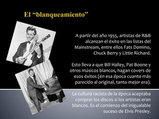 A partir del año 1955, artistas de R&B
alcanzan el éxito en las listas del
Mainstream, entre ellos Fats Domino,
Chuck Berry y Little Richard.
Esto lleva a que Bill Halley, Pat Boone y
otros músicos blancos, hagan covers de
esos éxitos (en esa época cuanto más
parecido al original, tanto mejor era).
La cultura racista de la época aceptaba
comprar los discos si los artistas eran
blancos. Es el comienzo del inigualable
suceso de Elvis Presley.
 