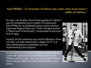 En 1953 -con 18 años- Elvis Presley graba un “demo”
para el cumpleaños de su madre. El empresario
Sam Phillips lo va probando junto a otros músicos
hasta que llega el éxito con “That’s all right mama”
y “Blue moon of Kentucky”, alcanzando el disco de
oro en 1954.
A partir de ahí comienza una carrera fabulosa, firma
con RCA -un sello importante- y llega a la TV y al
cine, donde genera escándalos con sus
movimientos provocadores.
Se convierte en un suceso nacional, vende millones
y sirve de inspiración a otros artistas como Carl
Perkins, Johnny Cash, Jerry Lee Lewis, Roy Orbison,
Gene Vincent, Eddie Cochran y Buddy Holly, entre
otros.
 