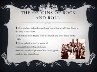 THE ORIGINS OF ROCK
AND ROLL.
 Emerged as a defined musical style in the Southern United States in
the early to mid-1950s.
 It derived most directly from the rhythm and blues music of the
1940s.
 Rock and roll arrived at a time of
considerable technological change,
soon after the development of the electric guitar,
amplifier and microphone.
 
