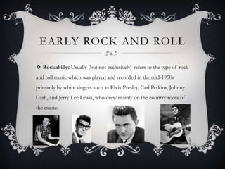 EARLY ROCK AND ROLL
 Rockabilly: Usually (but not exclusively) refers to the type of rock
and roll music which was played and recorded in the mid-1950s
primarily by white singers such as Elvis Presley, Carl Perkins, Johnny
Cash, and Jerry Lee Lewis, who drew mainly on the country roots of
the music.
 