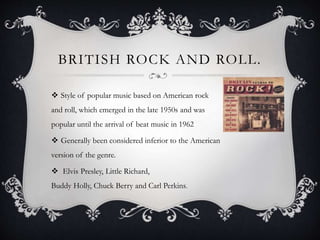 BRITISH ROCK AND ROLL.
 Style of popular music based on American rock
and roll, which emerged in the late 1950s and was
popular until the arrival of beat music in 1962
 Generally been considered inferior to the American
version of the genre.
 Elvis Presley, Little Richard,
Buddy Holly, Chuck Berry and Carl Perkins.
 