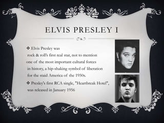 ELVIS PRESLEY I
 Elvis Presley was
rock & roll’s first real star, not to mention
one of the most important cultural forces
in history, a hip-shaking symbol of liberation
for the staid America of the 1950s.
 Presley's first RCA single, "Heartbreak Hotel",
was released in January 1956
 
