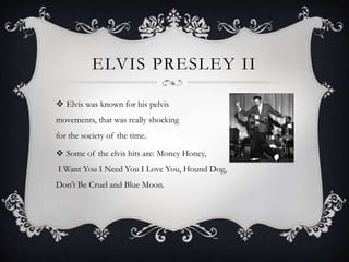 ELVIS PRESLEY II
 Elvis was known for his pelvis
movements, that was really shocking
for the society of the time.
 Some of the elvis hits are: Money Honey,
I Want You I Need You I Love You, Hound Dog,
Don't Be Cruel and Blue Moon.
 