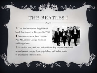 THE BEATLES I
 The Beatles were an English rock
band that formed in Liverpool in 1960.
 Its members were John Lennon,
Paul McCartney, George Harrison
and Ringo Starr.
 Rooted in beat, rock and roll and later they experimented with
several genres, ranging from pop ballads and Indian music
to psychedelic and hard rock.
 