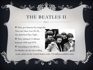 THE BEATLES II
 They got famous for songs like
Twist and Shout, Love Me Do,
Hey Jude,Hard Days Night…
 They released 13 albums
between 1960 and 1970
 According to the RIAA,
the Beatles are the best-selling
music artists in the United States, with 178 million certified units.
 