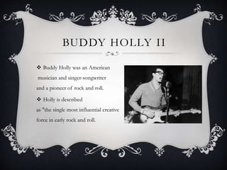 BUDDY HOLLY II
 Buddy Holly was an American
musician and singer-songwriter
and a pioneer of rock and roll.
 Holly is described
as "the single most influential creative
force in early rock and roll.
 