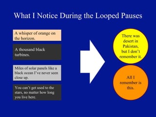 What I Notice During the Looped Pauses

A whisper of orange on
                                There was
the horizon.
                                 desert in
                                 Pakistan,
A thousand black                but I don’t
turbines.                      remember it.

Miles of solar panels like a
black ocean I’ve never seen
close up.                         All I
                               remember is
You can’t get used to the         this.
stars, no matter how long
you live here.
 