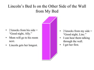 Lincoln’s Bed Is on the Other Side of the Wall
                 from My Bed



• 2 knocks from his side =     • 2 knocks from my side =
  “Good night, Ally.”            “Good night, Linc.”
• Mom will go to his room      • I can hear them talking
  next.                          through the wall.
• Lincoln gets her longest.    • I get her first.
 