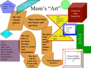 Kids—c
  Dinner prty          Buy Sharpies                                  all Gma


                                      Mom’s “Art”
  Langs—bring             Blk                                        Blake!!
  wine!
                                                                               Caring for
                                                                                 your
            She uses                                         Ally              SmartFan
                               They come from                sleepover
            “found                                           @Suzette
            objects.           our house and                 9/19
            ”                  our lives.
                                                                         Eye appt
                                                                         3:30
    Pick                                                                 Wed
     up                                       She glues                                Ada’s
   shoes               She says               them      Linc—therapy                    pie
                       they’re                onto      2pm                           crust—
                       precious                                                         use
1/18                                          boards                                   lard!
Grapes                 because                and
Skim milk              they’re casual         shellacs
Earl Grey tea          and                    them.
Drew shampoo           meaningless.
Krazy Glue
Peanut butter                   “But they                                  Mexico Flight
Rolaids                          tell the                                 Conf:#:XJKD78
                              whole story        I look when she’s              77
                              if you really          not there.
                                  look.”
 