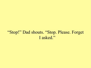 “Stop!” Dad shouts. “Stop. Please. Forget
                I asked.”
 