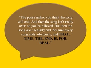 “The pause makes you think the song
will end. And then the song isn’t really
over, so you’re relieved. But then the
song does actually end, because every
  song ends, obviously, and THAT.
     TIME. THE. END. IS. FOR.
               REAL.”
 
